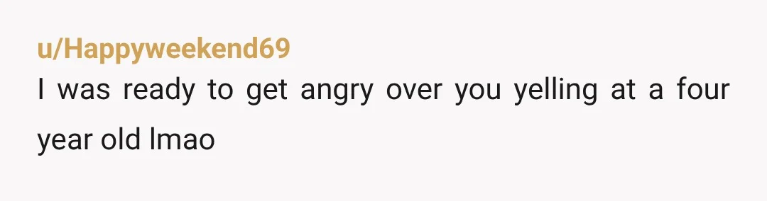 u/Happyweekend69 I was ready to get angry over you yelling at a four year old lmao 