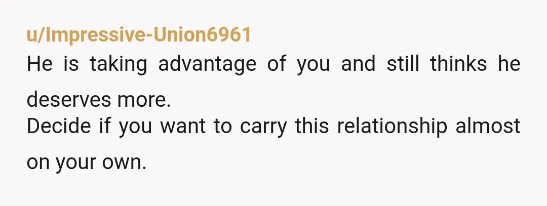u/Impressive-Union6961
He is taking advantage of you and still thinks he deserves more.
Decide if you want to carry this relationship almost on your own.