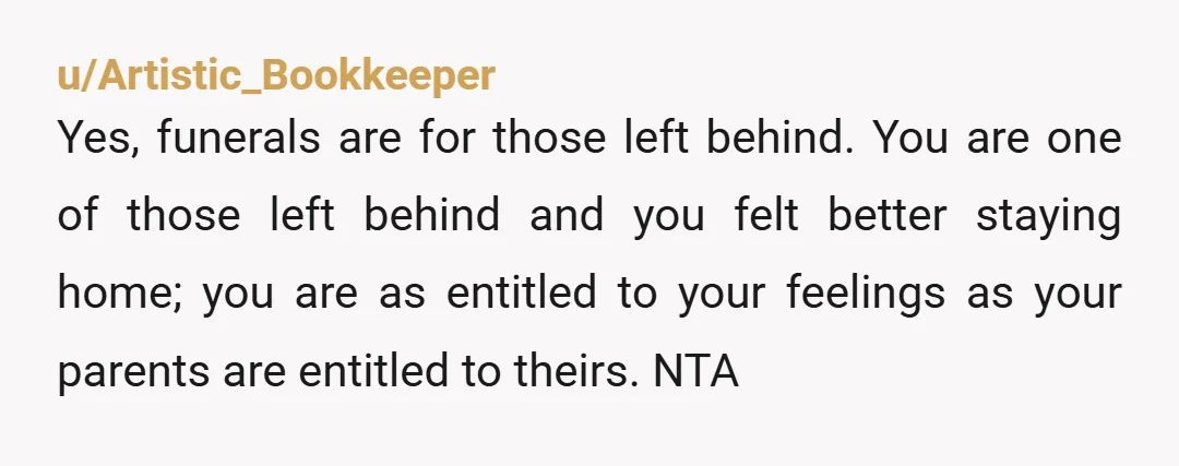 u/Artistic_Bookkeeper Yes, funerals are for those left behind. You are one of those left behind and you felt better staying home; you are as entitled to your feelings as your...