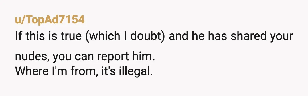 u/TopAd7154
If this is true (which I doubt) and he has shared your nudes, you can report him.
Where I'm from, it's illegal. 