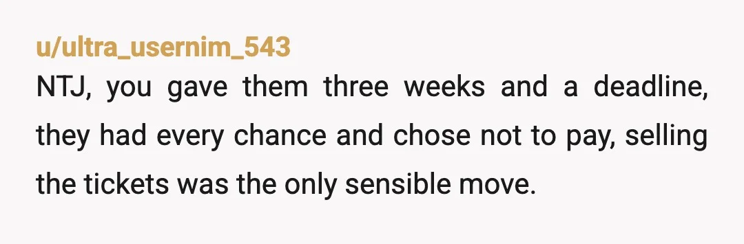 u/ultra_usernim_543
NTJ, you gave them three weeks and a deadline, they had every chance and chose not to pay, selling the tickets was the only sensible move.