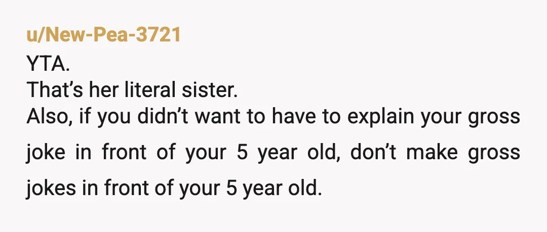 u/New-Pea-3721 YTA. That’s her literal sister. Also, if you didn’t want to have to explain your gross joke in front of your 5 year old, don’t make gross jokes in...