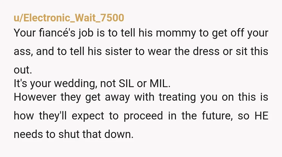 u/Electronic_Wait_7500 Your fiancé's job is to tell his mommy to get off your ass, and to tell his sister to wear the dress or sit this out. It's your wedding,...