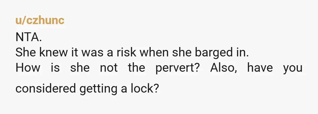 u/czhunc
NTA.
She knew it was a risk when she barged in.
How is she not the pervert? Also, have you considered getting a lock?