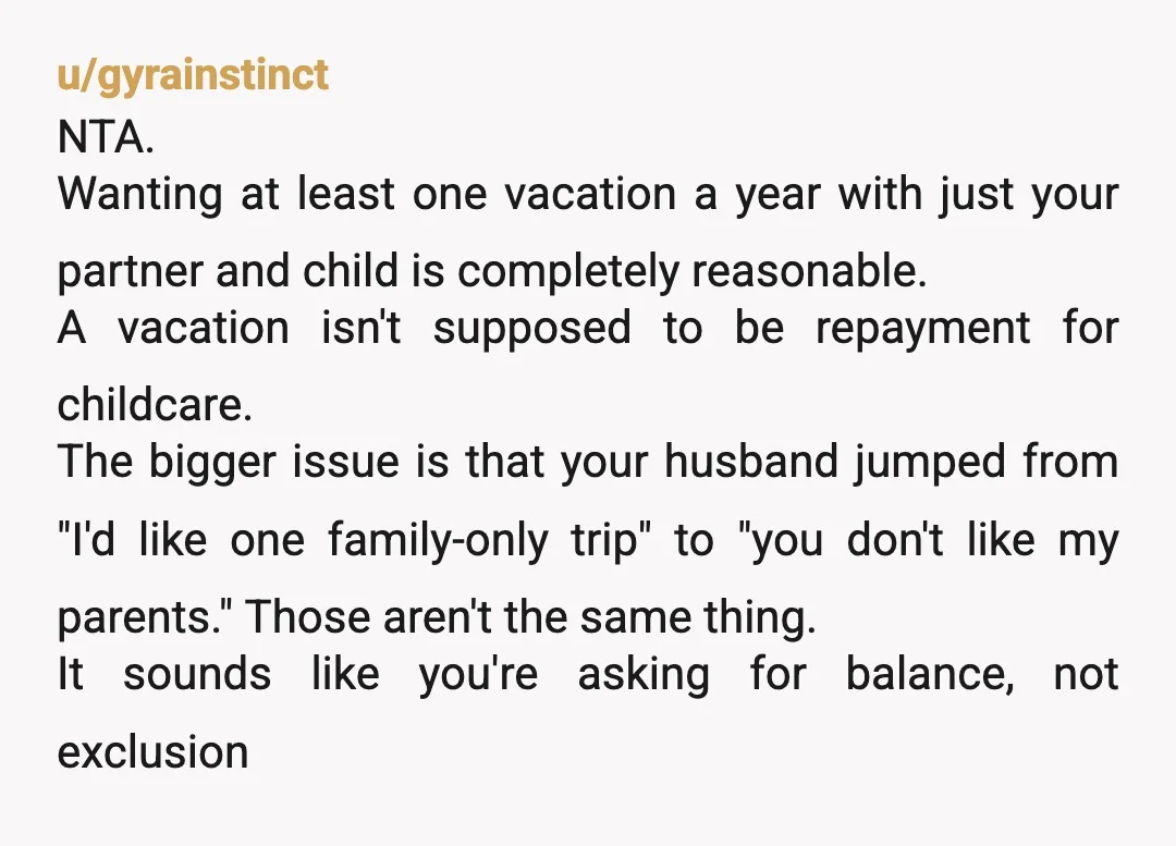 u/gyrainstinct NTA. Wanting at least one vacation a year with just your partner and child is completely reasonable. A vacation isn't supposed to be repayment for childcare. The bigger issue...