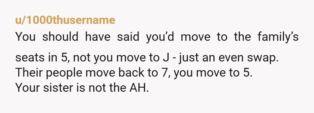 u/1000thusername You should have said you’d move to the family’s seats in 5, not you move to J - just an even swap. Their people move back to 7, you...