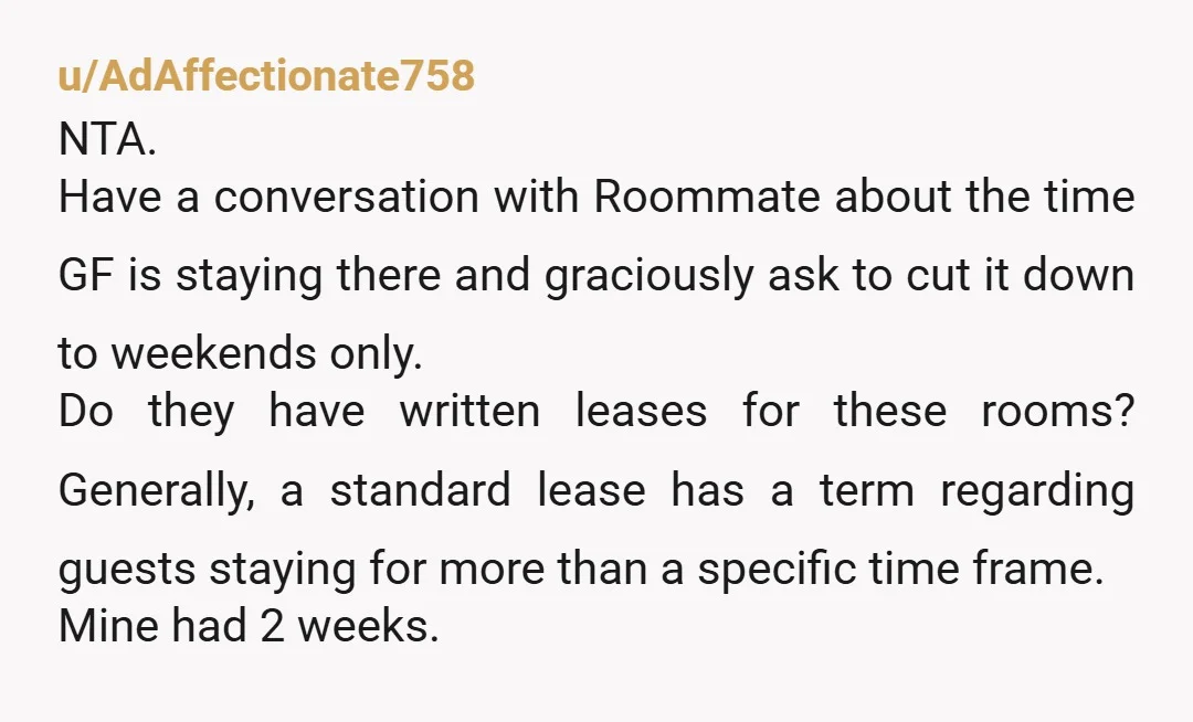 u/AdAffectionate758 NTA. Have a conversation with Roommate about the time GF is staying there and graciously ask to cut it down to weekends only. Do they have written leases for...