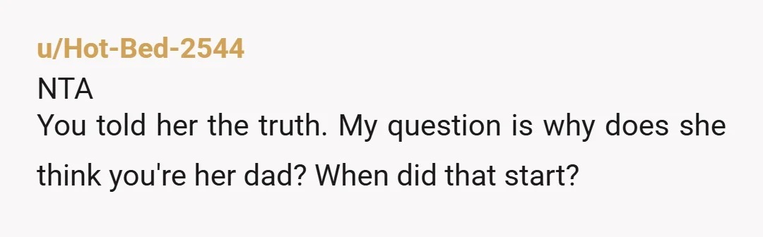 u/Hot-Bed-2544
NTA
You told her the truth. My question is why does she think you're her dad? When did that start?
