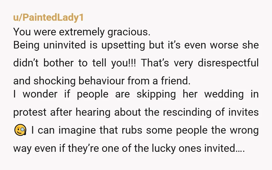 u/PaintedLady1 You were extremely gracious. Being uninvited is upsetting but it’s even worse she didn’t bother to tell you!!! That’s very disrespectful and shocking behaviour from a friend. I wonder...