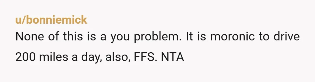 u/bonniemick
None of this is a you problem. It is moronic to drive 200 miles a day, also, FFS. NTA