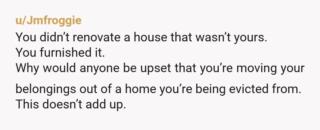 u/Jmfroggie You didn’t renovate a house that wasn’t yours. You furnished it. Why would anyone be upset that you’re moving your belongings out of a home you’re being evicted from....