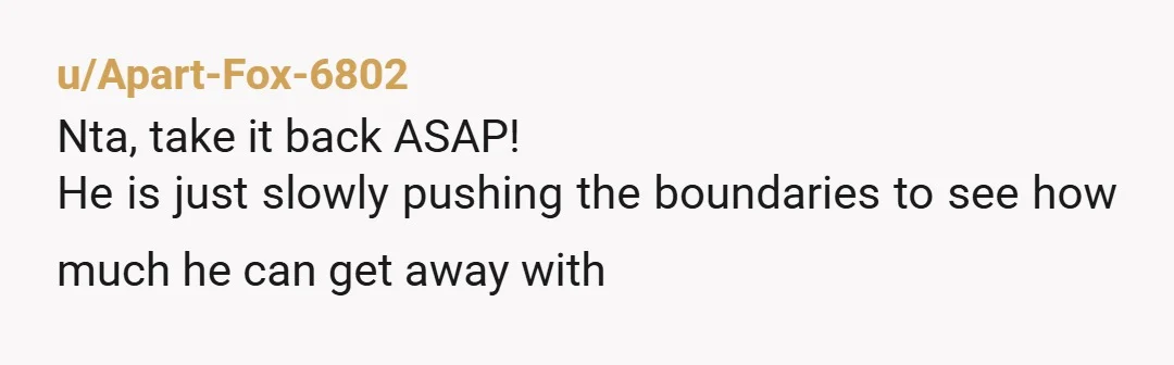 u/Apart-Fox-6802
Nta, take it back ASAP!
He is just slowly pushing the boundaries to see how much he can get away with