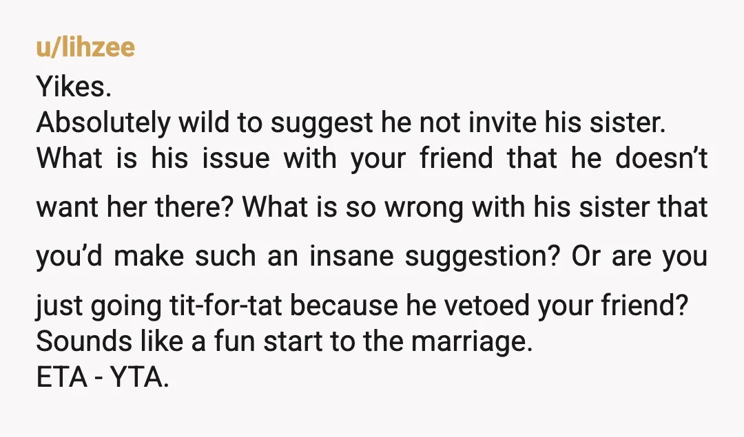 u/lihzee Yikes. Absolutely wild to suggest he not invite his sister. What is his issue with your friend that he doesn’t want her there? What is so wrong with his...