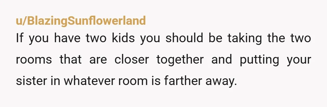 u/BlazingSunflowerland If you have two kids you should be taking the two rooms that are closer together and putting your sister in whatever room is farther away.