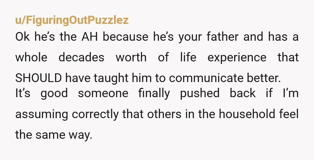 u/FiguringOutPuzzlez Ok he’s the AH because he’s your father and has a whole decades worth of life experience that SHOULD have taught him to communicate better. It’s good someone finally...