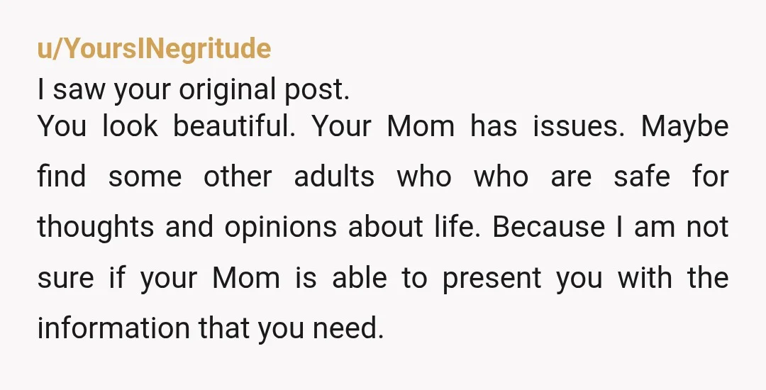 u/YoursINegritude I saw your original post. You look beautiful. Your Mom has issues. Maybe find some other adults who who are safe for thoughts and opinions about life. Because I...