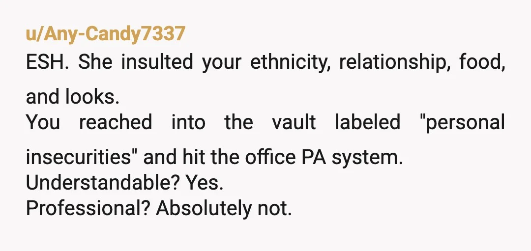 u/Any-Candy7337
ESH. She insulted your ethnicity, relationship, food, and looks.
You reached into the vault labeled "personal insecurities" and hit the office PA system.
Understandable? Yes.
Professional? Absolutely not.
