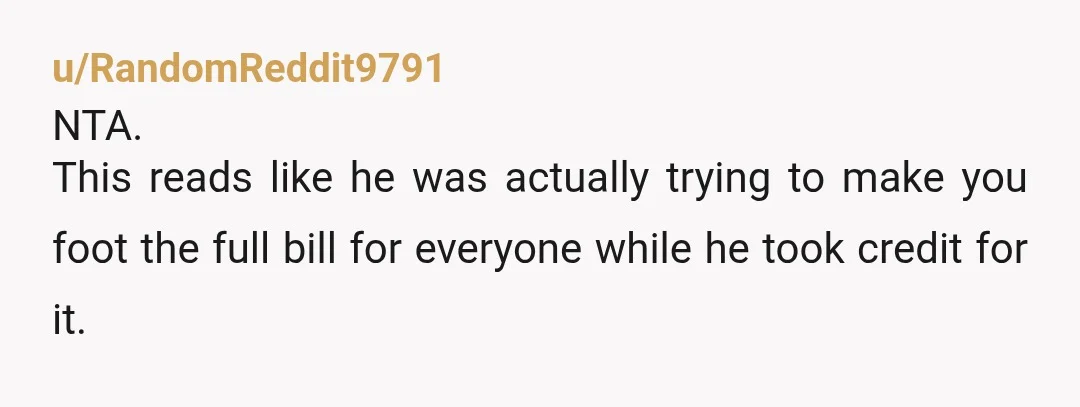 u/RandomReddit9791
NTA.
This reads like he was actually trying to make you foot the full bill for everyone while he took credit for it. 