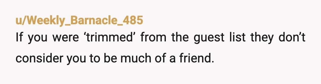 u/Weekly_Barnacle_485
If you were ‘trimmed’ from the guest list they don’t consider you to be much of a friend.