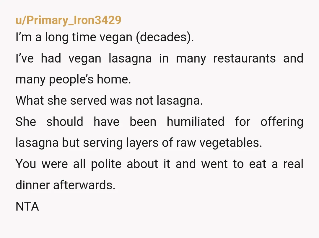 u/CalgaryChris77
NTA, if someone invited me over for lasagna and served me a salad that they called lasagna I'd be annoyed too.
Salad isn't a meal.