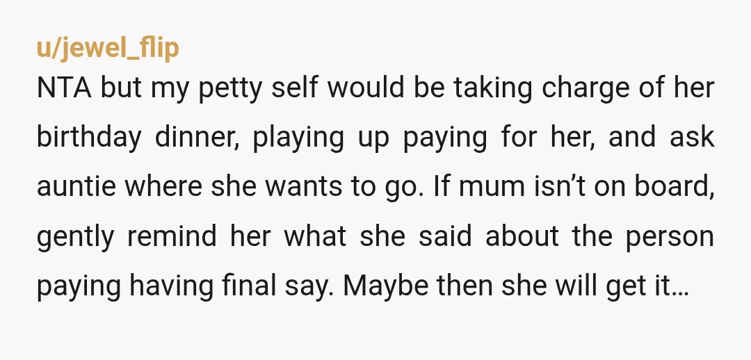 u/jewel_flip NTA but my petty self would be taking charge of her birthday dinner, playing up paying for her, and ask auntie where she wants to go. If mum isn’t...