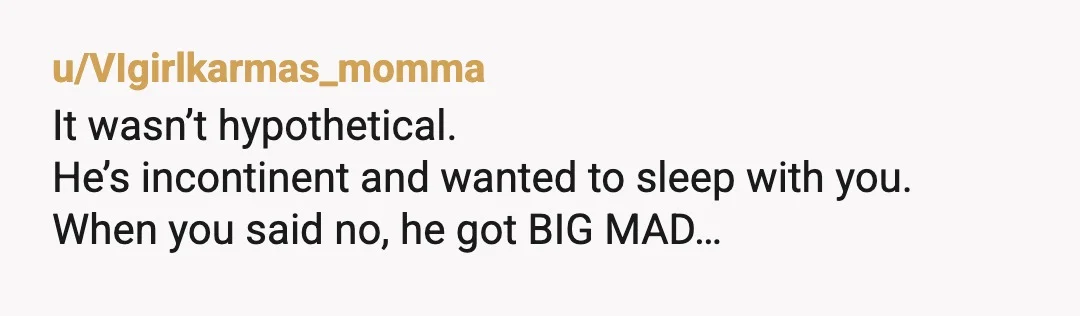 u/VIgirlkarmas_momma
It wasn’t hypothetical.
He’s incontinent and wanted to sleep with you.
When you said no, he got BIG MAD…