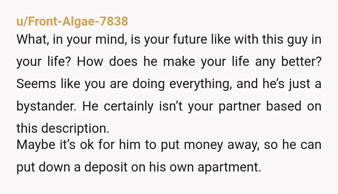 u/Front-Algae-7838 What, in your mind, is your future like with this guy in your life? How does he make your life any better? Seems like you are doing everything, and...