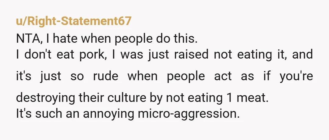 u/Right-Statement67 NTA, I hate when people do this. I don't eat pork, I was just raised not eating it, and it's just so rude when people act as if you're...