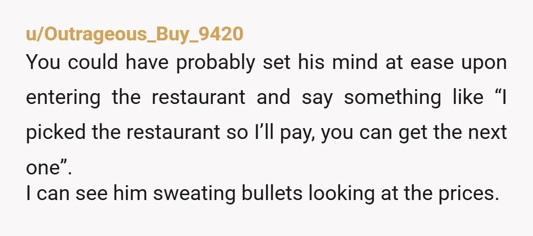 u/Outrageous_Buy_9420 You could have probably set his mind at ease upon entering the restaurant and say something like “I picked the restaurant so I’ll pay, you can get the next...