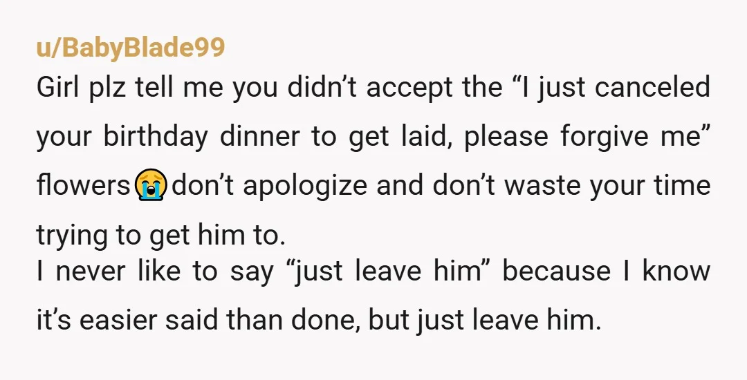 u/BabyBlade99 Girl plz tell me you didn’t accept the “I just canceled your birthday dinner to get laid, please forgive me” flowers😭don’t apologize and don’t waste your time trying to...