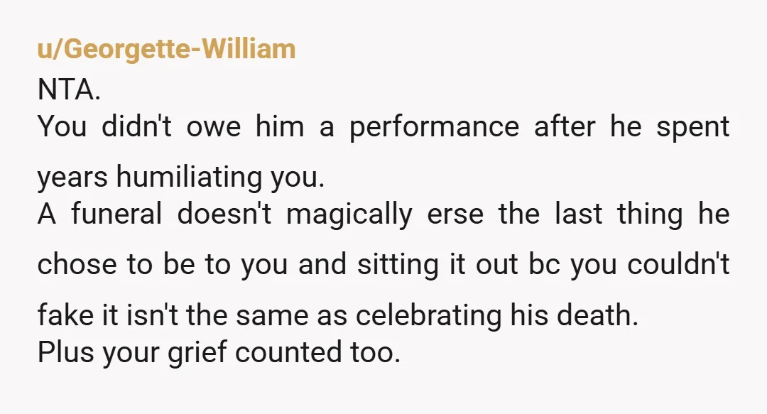 u/Georgette-William NTA. You didn't owe him a performance after he spent years humiliating you. A funeral doesn't magically erse the last thing he chose to be to you and sitting...