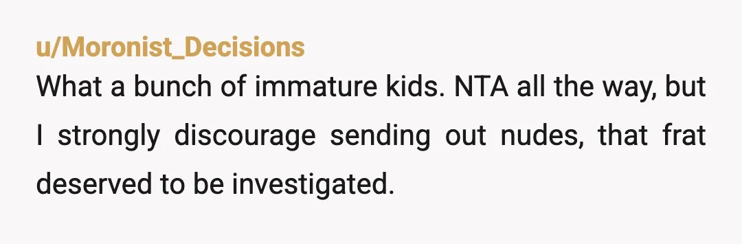 u/Moronist_Decisions
What a bunch of immature kids. NTA all the way, but I strongly discourage sending out nudes, that frat deserved to be investigated.