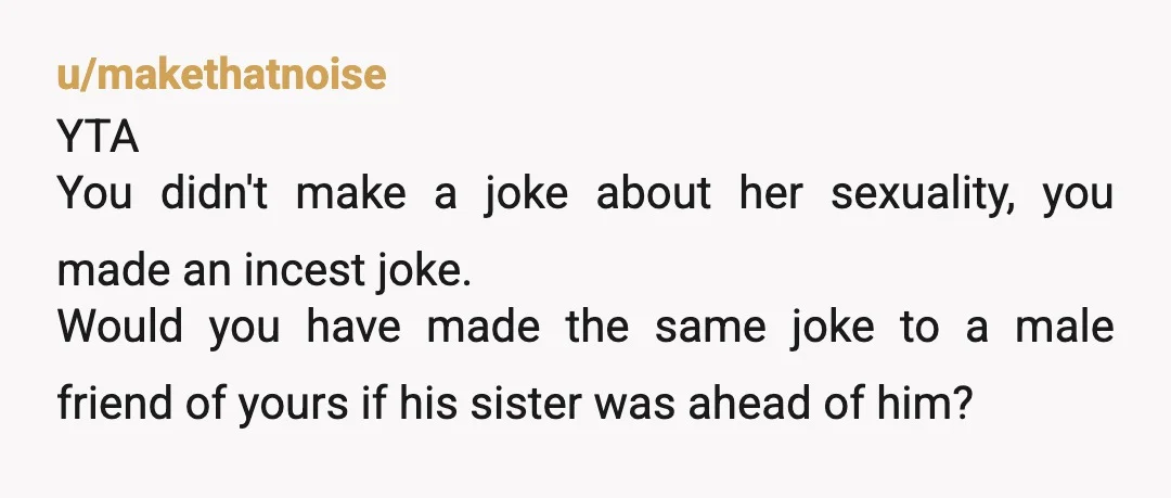 u/makethatnoise YTA You didn't make a joke about her sexuality, you made an incest joke. Would you have made the same joke to a male friend of yours if his...