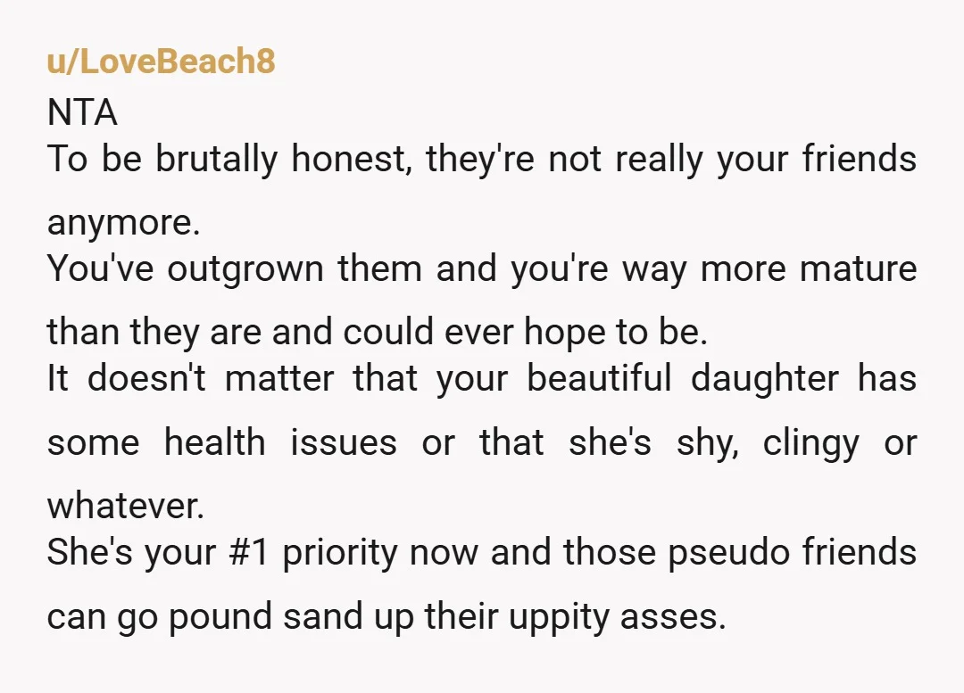 u/LoveBeach8 NTA To be brutally honest, they're not really your friends anymore. You've outgrown them and you're way more mature than they are and could ever hope to be. It...