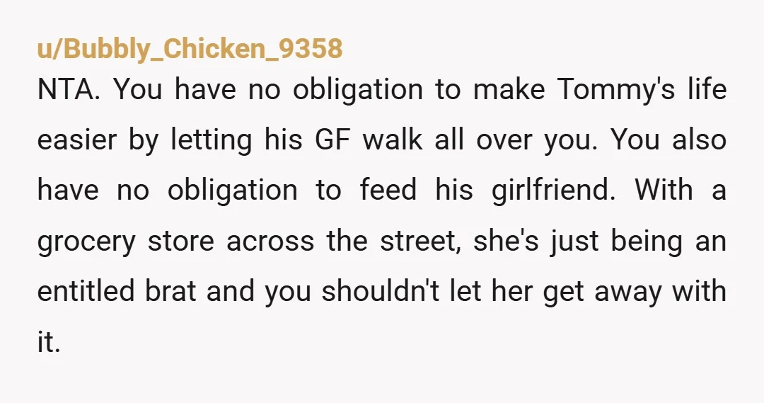 u/Bubbly_Chicken_9358 NTA. You have no obligation to make Tommy's life easier by letting his GF walk all over you. You also have no obligation to feed his girlfriend. With a...
