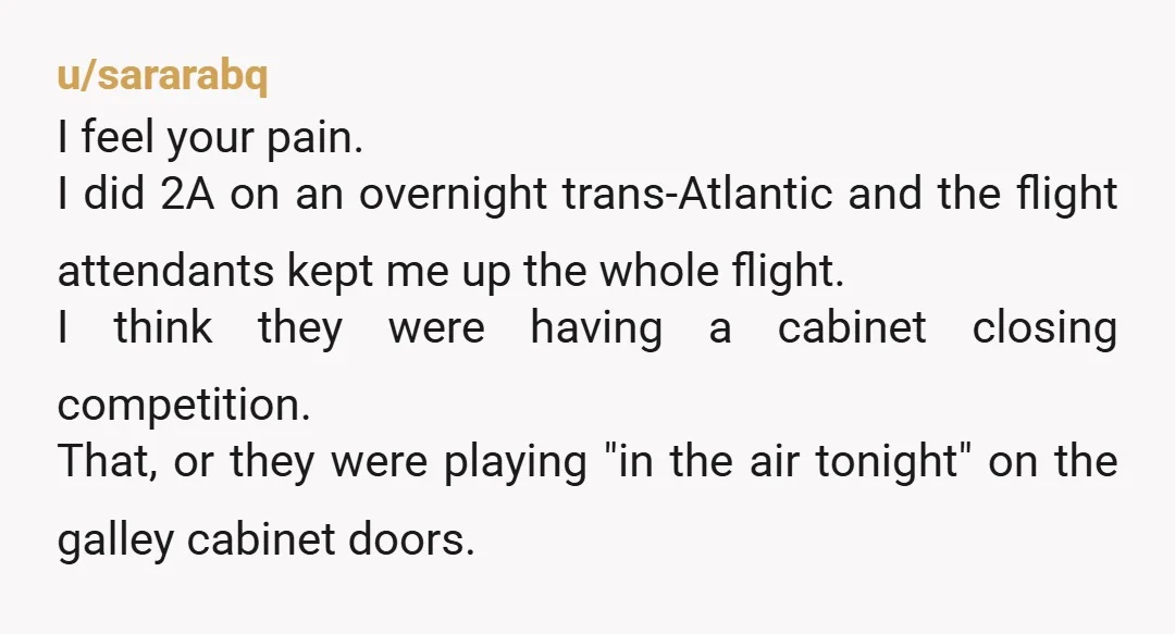 u/sararabq I feel your pain. I did 2A on an overnight trans-Atlantic and the flight attendants kept me up the whole flight. I think they were having a cabinet closing...