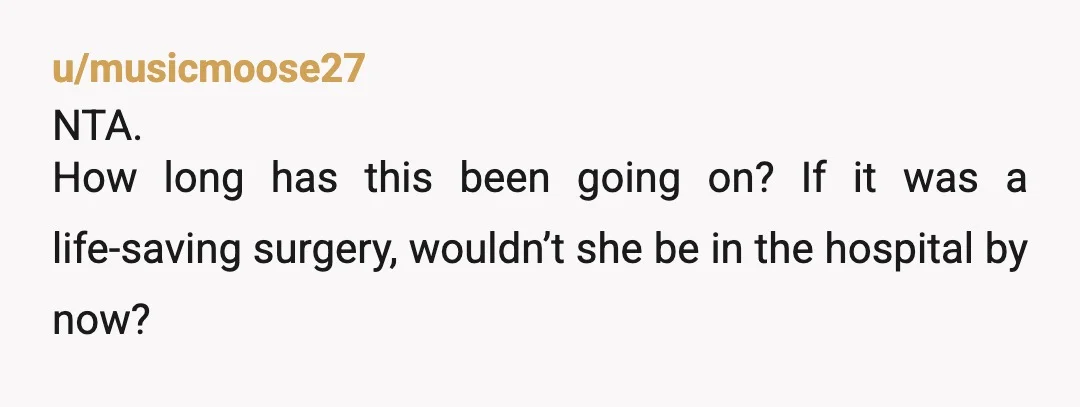 u/musicmoose27
NTA.
How long has this been going on? If it was a life-saving surgery, wouldn’t she be in the hospital by now?