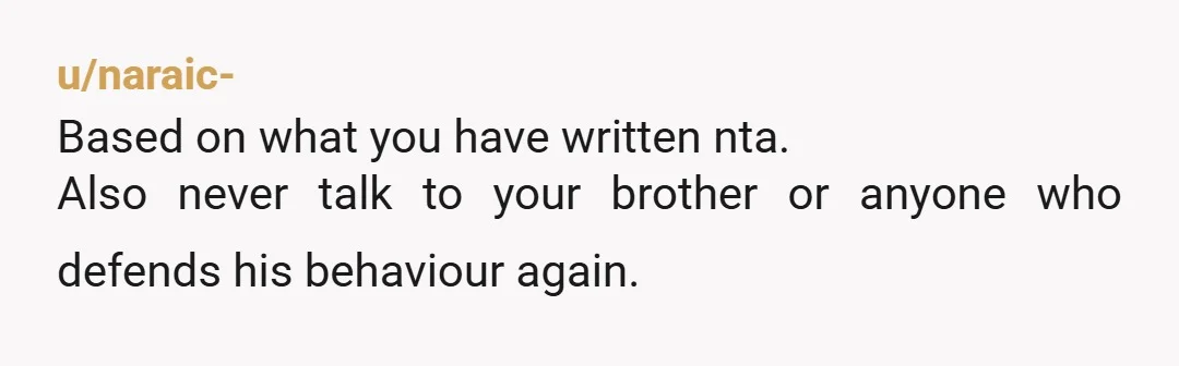 u/naraic- Based on what you have written nta. Also never talk to your brother or anyone who defends his behaviour again.