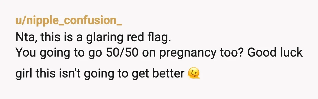 u/nipple_confusion_
Nta, this is a glaring red flag.
You going to go 50/50 on pregnancy too? Good luck girl this isn't going to get better 🫠