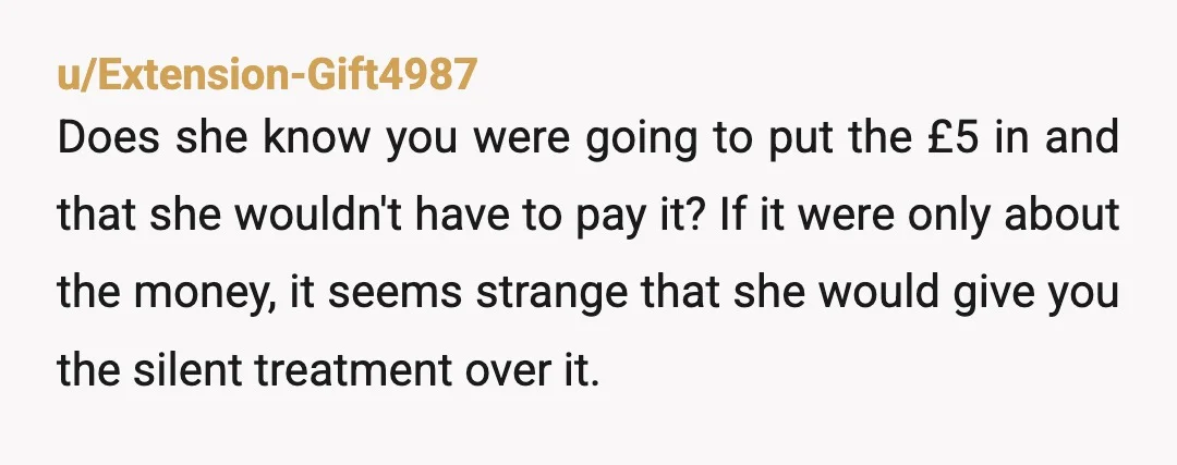 u/Extension-Gift4987 Does she know you were going to put the £5 in and that she wouldn't have to pay it? If it were only about the money, it seems strange...