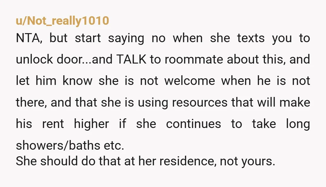 u/Not_really1010 NTA, but start saying no when she texts you to unlock door...and TALK to roommate about this, and let him know she is not welcome when he is not...