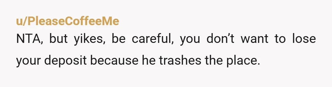 u/PleaseCoffeeMe
NTA, but yikes, be careful, you don’t want to lose your deposit because he trashes the place.