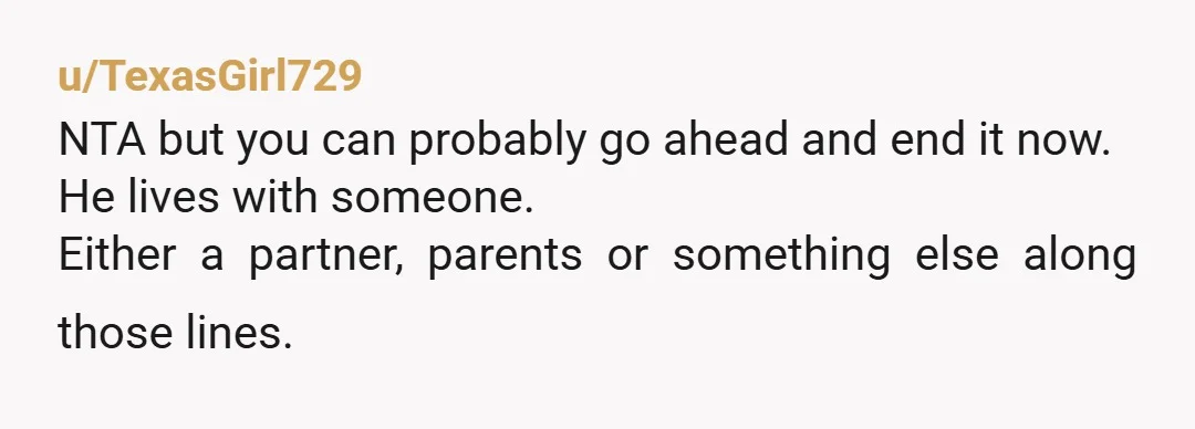 u/TexasGirl729 NTA but you can probably go ahead and end it now. He lives with someone. Either a partner, parents or something else along those lines.