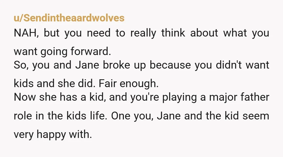 u/Sendintheaardwolves NAH, but you need to really think about what you want going forward. So, you and Jane broke up because you didn't want kids and she did. Fair enough....