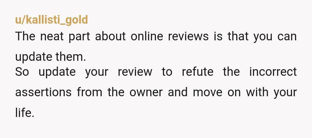 u/kallisti_gold The neat part about online reviews is that you can update them. So update your review to refute the incorrect assertions from the owner and move on with your...