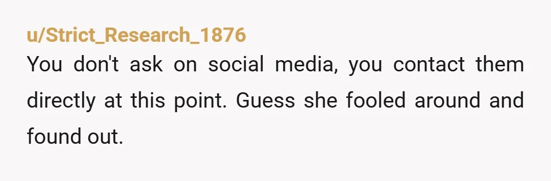 u/Strict_Research_1876
You don't ask on social media, you contact them directly at this point. Guess she fooled around and found out.