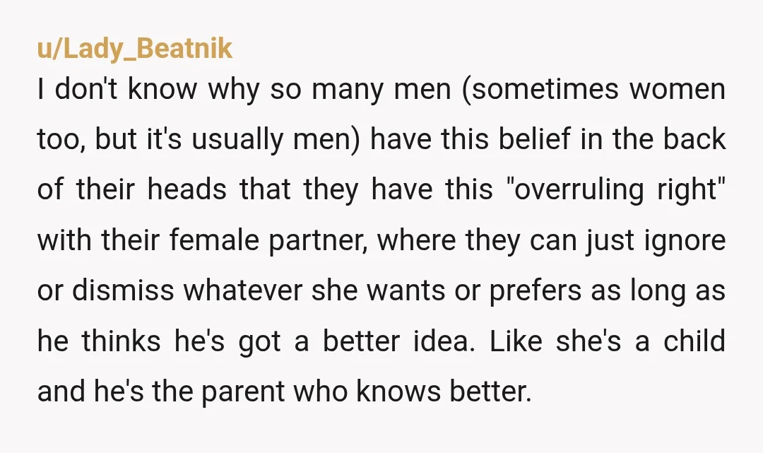 u/Lady_Beatnik I don't know why so many men (sometimes women too, but it's usually men) have this belief in the back of their heads that they have this "overruling right"...