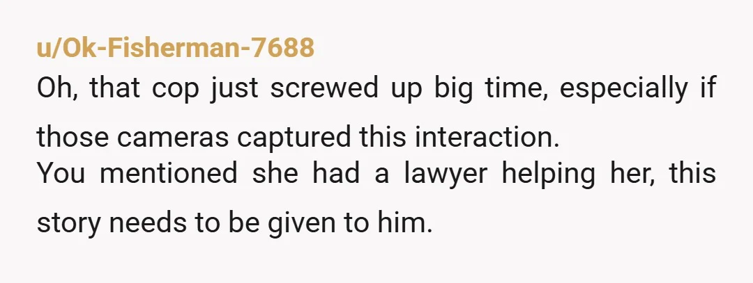 u/Ok-Fisherman-7688 Oh, that cop just screwed up big time, especially if those cameras captured this interaction. You mentioned she had a lawyer helping her, this story needs to be given...