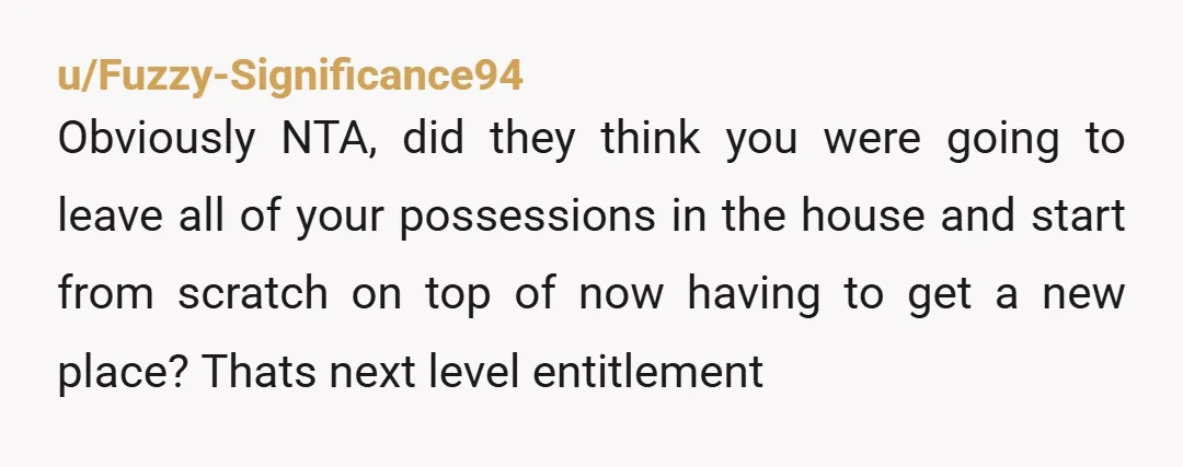 u/Fuzzy-Significance94 Obviously NTA, did they think you were going to leave all of your possessions in the house and start from scratch on top of now having to get a...