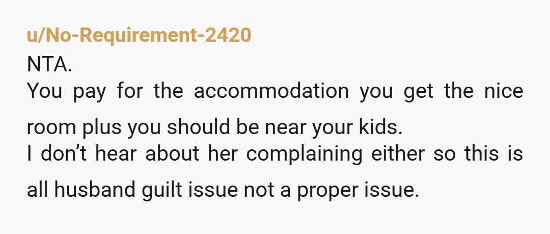 u/No-Requirement-2420 NTA. You pay for the accommodation you get the nice room plus you should be near your kids. I don’t hear about her complaining either so this is all...